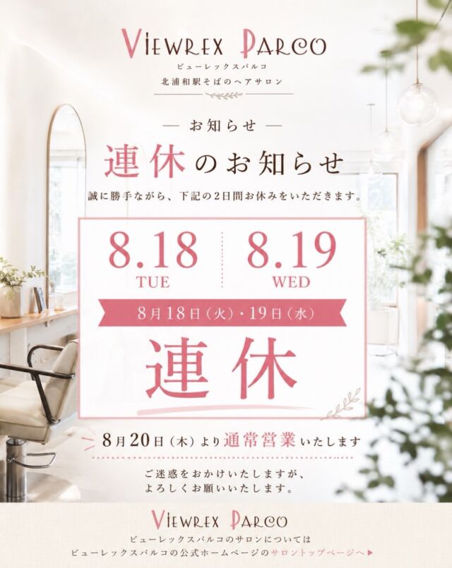 🌿 8月18日（火）・19日（水）連休のお知らせ

いつもビューレックスパルコをご利用いただき、ありがとうございます。

誠に勝手ながら、

📅 8月18日（火）
📅 8月19日（水）

の2日間、連休をいただきます。

8月20日（木）より通常営業いたします✂️✨

ご来店を予定されていたお客様にはご不便をおかけいたしますが、何卒よろしくお願いいたします。

ビューレックスパルコは、北浦和駅そばのヘアサロンです。

カットやカラーなど日々のヘアスタイルはもちろん、着付け＆ヘアセットも承っております👘✨

夏のお出かけやイベント、これからの行事に向けたヘアスタイル・着付けについても、お気軽にご相談ください。

8月20日（木）から、また皆さまにお会いできることを楽しみにしております🌿

VIEWREX PARCO
ビューレックスパルコ

✂・････━━━ ᵂᴱᴸᶜᴼᴹᴱ ‼ ━━━････・✂

VIEWREX PARCO（ビューレックスパルコ）

📍JR京浜東北線 北浦和駅東口 徒歩2分

〈HP〉
https://viewrex-parco.com/

〈WEB予約〉
https://beauty.rakuten.co.jp/s1010005856/

【営業時間】
平日　9：30～18：30
日・祝　9：00～18：30
定休日：火曜日

✂・････━━━ ᵂᴱᴸᶜᴼᴹᴱ ‼ ━━━････・✂

#ビューレックスパルコ
#VIEWREXPARCO
#北浦和
#北浦和駅
#北浦和美容室