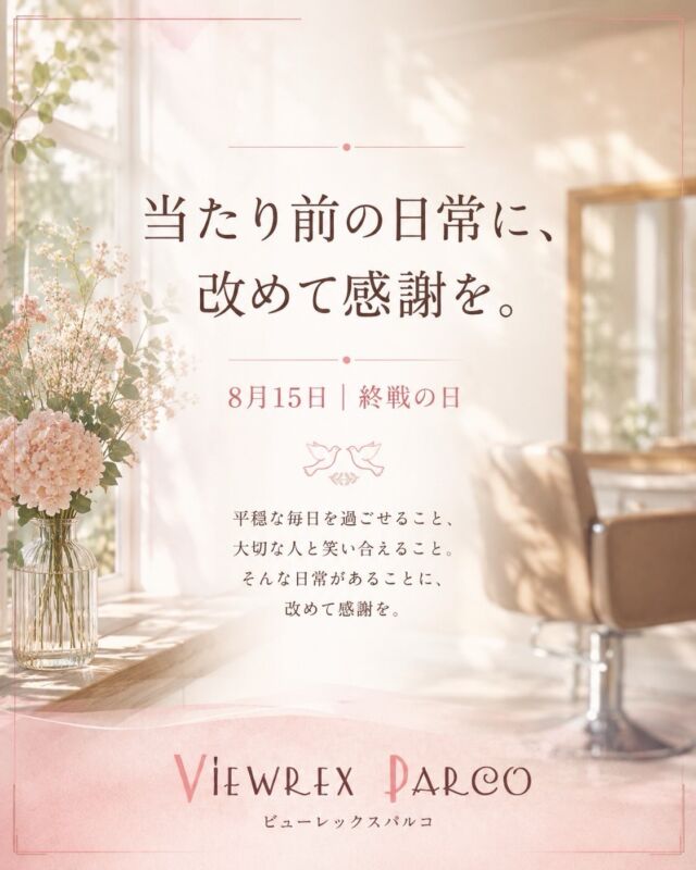 【当たり前の日常に、改めて感謝を。】

この夏、各地で大雨や災害が相次ぎました。

被害に遭われた皆さまに、心よりお見舞い申し上げます。
そして、犠牲になられた方々に謹んで哀悼の意を表します。

本日、8月15日は「終戦の日」。

平穏な毎日を過ごせること。
大切な人と笑い合えること。
いつもの場所で、いつものように過ごせること。

そんな何気ない日常は、
決して当たり前ではないのだと改めて感じます。

私たちビューレックスパルコにとっても、

髪を整えること。
お客様と笑顔でお話しすること。
「また来ます」と言っていただけること。

一つひとつが、とても大切な日常です。

日々、多くのお客様に足を運んでいただき、
髪をお任せいただけることに、改めて感謝申し上げます。

これからも、お一人おひとりに寄り添いながら、
髪を整える時間が少しでも心地よく、
笑顔になれるひとときとなるよう努めてまいります。

平穏な日々への感謝を忘れずに。

これからも皆さまが、
健やかに、素敵な毎日を過ごせますように。

VIEWREX PARCO
ビューレックスパルコ

✂・････━━━ ᵂᴱᴸᶜᴼᴹᴱ ‼ ━━━････・✂

VIEWREX PARCO（ビューレックスパルコ）

📍JR京浜東北線 北浦和駅東口 徒歩2分

〈HP〉
https://viewrex-parco.com/

〈WEB予約〉
https://beauty.rakuten.co.jp/s1010005856/

【営業時間】
平日　9：30～18：30
日・祝　9：00～18：30
定休日：火曜日

✂・････━━━ ᵂᴱᴸᶜᴼᴹᴱ ‼ ━━━････・✂

#ビューレックスパルコ 
#VIEWREXPARCO 
#北浦和美容室 
#北浦和美容院 
#終戦の日